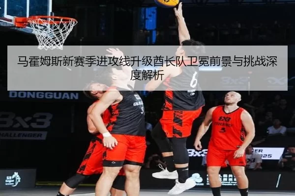 马霍姆斯新赛季进攻线升级酋长队卫冕前景与挑战深度解析