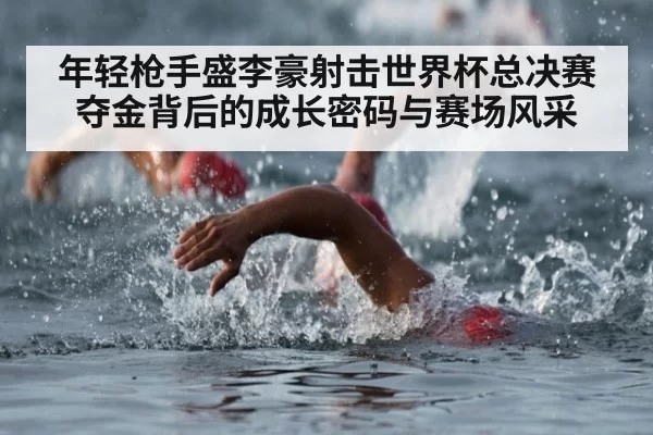 年轻枪手盛李豪射击世界杯总决赛夺金背后的成长密码与赛场风采