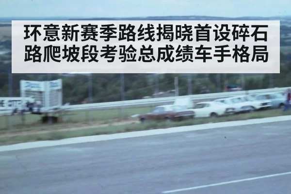 环意新赛季路线揭晓首设碎石路爬坡段考验总成绩车手格局