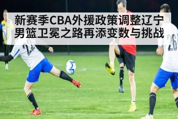 新赛季CBA外援政策调整辽宁男篮卫冕之路再添变数与挑战
