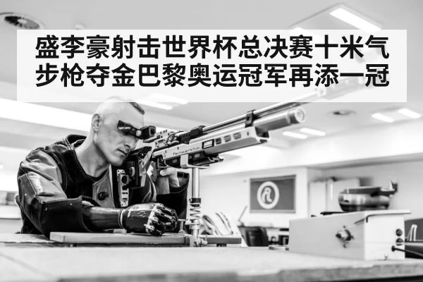 盛李豪射击世界杯总决赛十米气步枪夺金巴黎奥运冠军再添一冠