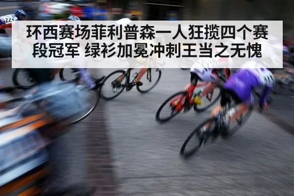 环西赛场菲利普森一人狂揽四个赛段冠军 绿衫加冕冲刺王当之无愧